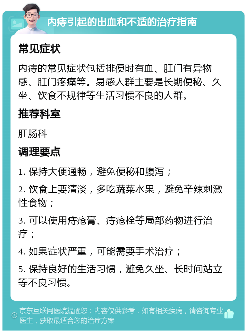 内痔引起的出血和不适的治疗指南 常见症状 内痔的常见症状包括排便时有血、肛门有异物感、肛门疼痛等。易感人群主要是长期便秘、久坐、饮食不规律等生活习惯不良的人群。 推荐科室 肛肠科 调理要点 1. 保持大便通畅，避免便秘和腹泻； 2. 饮食上要清淡，多吃蔬菜水果，避免辛辣刺激性食物； 3. 可以使用痔疮膏、痔疮栓等局部药物进行治疗； 4. 如果症状严重，可能需要手术治疗； 5. 保持良好的生活习惯，避免久坐、长时间站立等不良习惯。