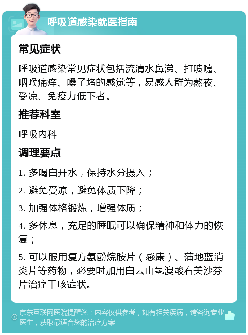 呼吸道感染就医指南 常见症状 呼吸道感染常见症状包括流清水鼻涕、打喷嚏、咽喉痛痒、嗓子堵的感觉等，易感人群为熬夜、受凉、免疫力低下者。 推荐科室 呼吸内科 调理要点 1. 多喝白开水，保持水分摄入； 2. 避免受凉，避免体质下降； 3. 加强体格锻炼，增强体质； 4. 多休息，充足的睡眠可以确保精神和体力的恢复； 5. 可以服用复方氨酚烷胺片（感康）、蒲地蓝消炎片等药物，必要时加用白云山氢溴酸右美沙芬片治疗干咳症状。