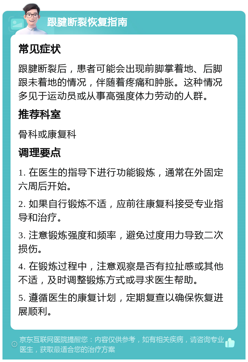 跟腱断裂恢复指南 常见症状 跟腱断裂后，患者可能会出现前脚掌着地、后脚跟未着地的情况，伴随着疼痛和肿胀。这种情况多见于运动员或从事高强度体力劳动的人群。 推荐科室 骨科或康复科 调理要点 1. 在医生的指导下进行功能锻炼，通常在外固定六周后开始。 2. 如果自行锻炼不适，应前往康复科接受专业指导和治疗。 3. 注意锻炼强度和频率，避免过度用力导致二次损伤。 4. 在锻炼过程中，注意观察是否有拉扯感或其他不适，及时调整锻炼方式或寻求医生帮助。 5. 遵循医生的康复计划，定期复查以确保恢复进展顺利。