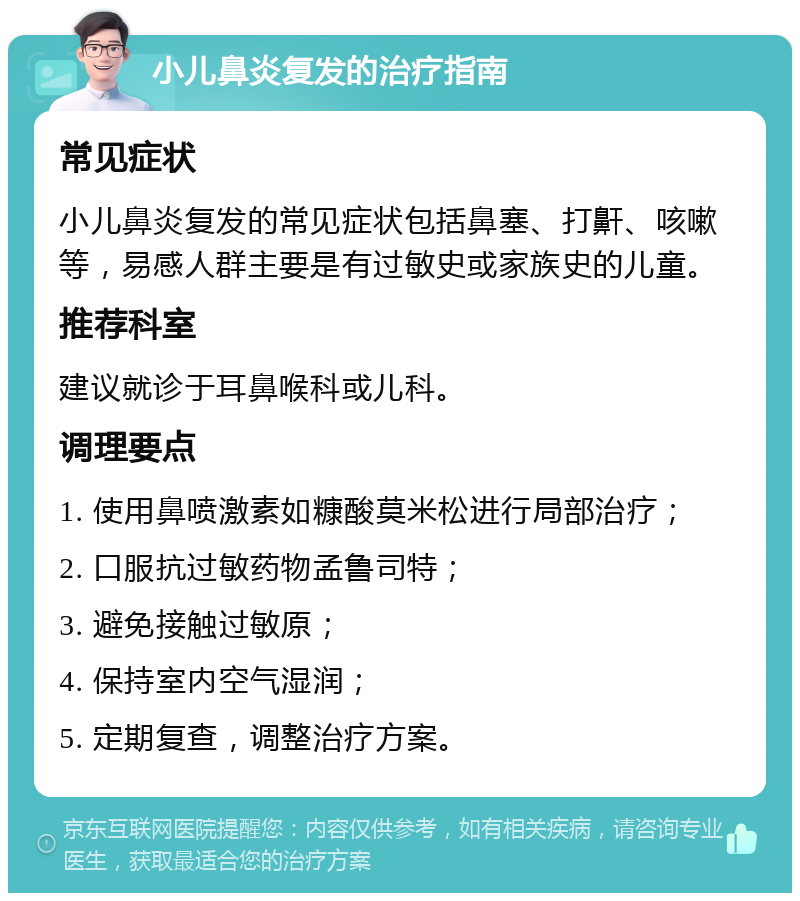 小儿鼻炎复发的治疗指南 常见症状 小儿鼻炎复发的常见症状包括鼻塞、打鼾、咳嗽等，易感人群主要是有过敏史或家族史的儿童。 推荐科室 建议就诊于耳鼻喉科或儿科。 调理要点 1. 使用鼻喷激素如糠酸莫米松进行局部治疗； 2. 口服抗过敏药物孟鲁司特； 3. 避免接触过敏原； 4. 保持室内空气湿润； 5. 定期复查，调整治疗方案。