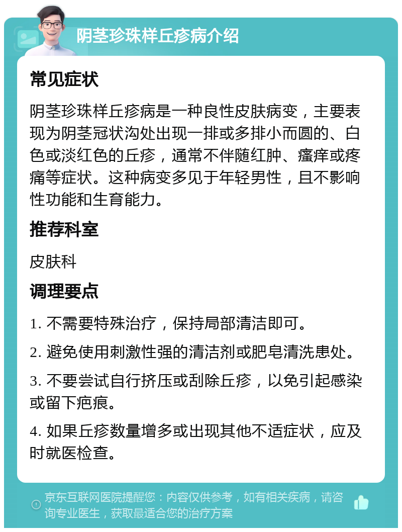 阴茎珍珠样丘疹病介绍 常见症状 阴茎珍珠样丘疹病是一种良性皮肤病变，主要表现为阴茎冠状沟处出现一排或多排小而圆的、白色或淡红色的丘疹，通常不伴随红肿、瘙痒或疼痛等症状。这种病变多见于年轻男性，且不影响性功能和生育能力。 推荐科室 皮肤科 调理要点 1. 不需要特殊治疗，保持局部清洁即可。 2. 避免使用刺激性强的清洁剂或肥皂清洗患处。 3. 不要尝试自行挤压或刮除丘疹，以免引起感染或留下疤痕。 4. 如果丘疹数量增多或出现其他不适症状，应及时就医检查。