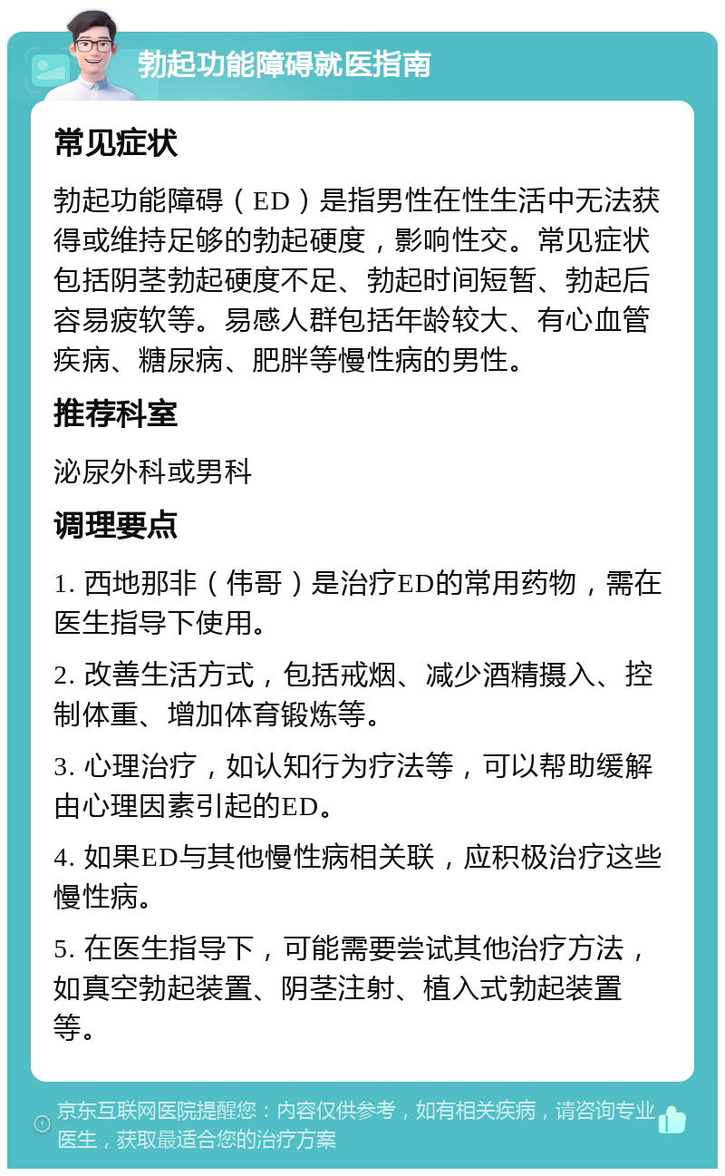 勃起功能障碍就医指南 常见症状 勃起功能障碍（ED）是指男性在性生活中无法获得或维持足够的勃起硬度，影响性交。常见症状包括阴茎勃起硬度不足、勃起时间短暂、勃起后容易疲软等。易感人群包括年龄较大、有心血管疾病、糖尿病、肥胖等慢性病的男性。 推荐科室 泌尿外科或男科 调理要点 1. 西地那非（伟哥）是治疗ED的常用药物，需在医生指导下使用。 2. 改善生活方式，包括戒烟、减少酒精摄入、控制体重、增加体育锻炼等。 3. 心理治疗，如认知行为疗法等，可以帮助缓解由心理因素引起的ED。 4. 如果ED与其他慢性病相关联，应积极治疗这些慢性病。 5. 在医生指导下，可能需要尝试其他治疗方法，如真空勃起装置、阴茎注射、植入式勃起装置等。