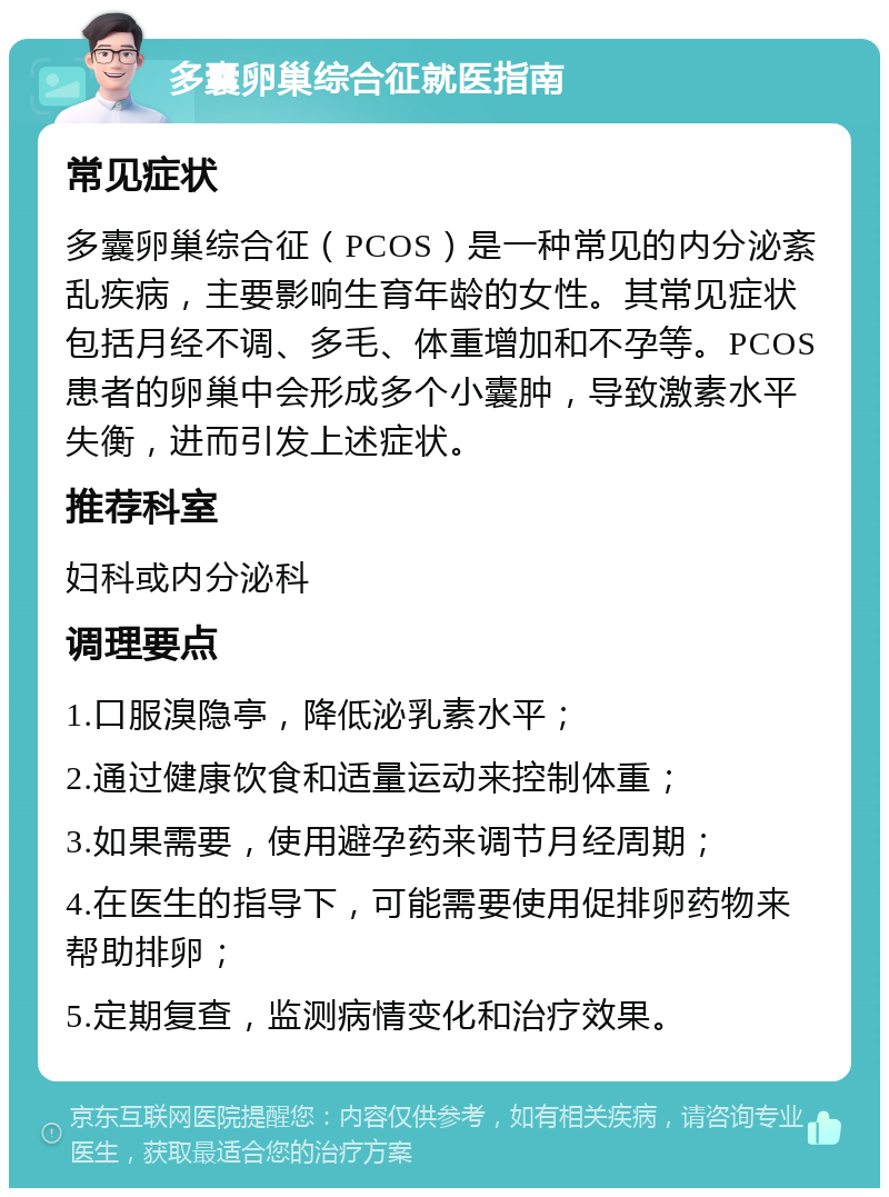 多囊卵巢综合征就医指南 常见症状 多囊卵巢综合征（PCOS）是一种常见的内分泌紊乱疾病，主要影响生育年龄的女性。其常见症状包括月经不调、多毛、体重增加和不孕等。PCOS患者的卵巢中会形成多个小囊肿，导致激素水平失衡，进而引发上述症状。 推荐科室 妇科或内分泌科 调理要点 1.口服溴隐亭，降低泌乳素水平； 2.通过健康饮食和适量运动来控制体重； 3.如果需要，使用避孕药来调节月经周期； 4.在医生的指导下，可能需要使用促排卵药物来帮助排卵； 5.定期复查，监测病情变化和治疗效果。