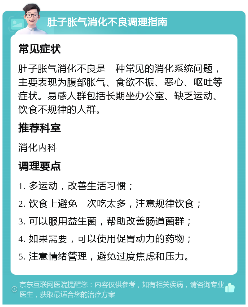 肚子胀气消化不良调理指南 常见症状 肚子胀气消化不良是一种常见的消化系统问题，主要表现为腹部胀气、食欲不振、恶心、呕吐等症状。易感人群包括长期坐办公室、缺乏运动、饮食不规律的人群。 推荐科室 消化内科 调理要点 1. 多运动，改善生活习惯； 2. 饮食上避免一次吃太多，注意规律饮食； 3. 可以服用益生菌，帮助改善肠道菌群； 4. 如果需要，可以使用促胃动力的药物； 5. 注意情绪管理，避免过度焦虑和压力。