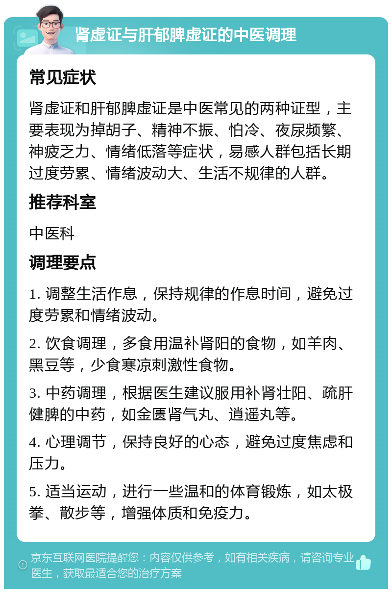 肾虚证与肝郁脾虚证的中医调理 常见症状 肾虚证和肝郁脾虚证是中医常见的两种证型，主要表现为掉胡子、精神不振、怕冷、夜尿频繁、神疲乏力、情绪低落等症状，易感人群包括长期过度劳累、情绪波动大、生活不规律的人群。 推荐科室 中医科 调理要点 1. 调整生活作息，保持规律的作息时间，避免过度劳累和情绪波动。 2. 饮食调理，多食用温补肾阳的食物，如羊肉、黑豆等，少食寒凉刺激性食物。 3. 中药调理，根据医生建议服用补肾壮阳、疏肝健脾的中药，如金匮肾气丸、逍遥丸等。 4. 心理调节，保持良好的心态，避免过度焦虑和压力。 5. 适当运动，进行一些温和的体育锻炼，如太极拳、散步等，增强体质和免疫力。