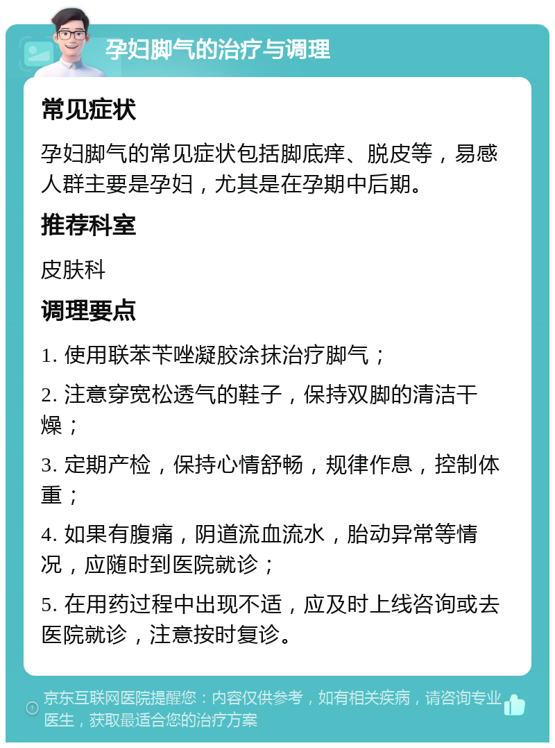 孕妇脚气的治疗与调理 常见症状 孕妇脚气的常见症状包括脚底痒、脱皮等，易感人群主要是孕妇，尤其是在孕期中后期。 推荐科室 皮肤科 调理要点 1. 使用联苯苄唑凝胶涂抹治疗脚气； 2. 注意穿宽松透气的鞋子，保持双脚的清洁干燥； 3. 定期产检，保持心情舒畅，规律作息，控制体重； 4. 如果有腹痛，阴道流血流水，胎动异常等情况，应随时到医院就诊； 5. 在用药过程中出现不适，应及时上线咨询或去医院就诊，注意按时复诊。