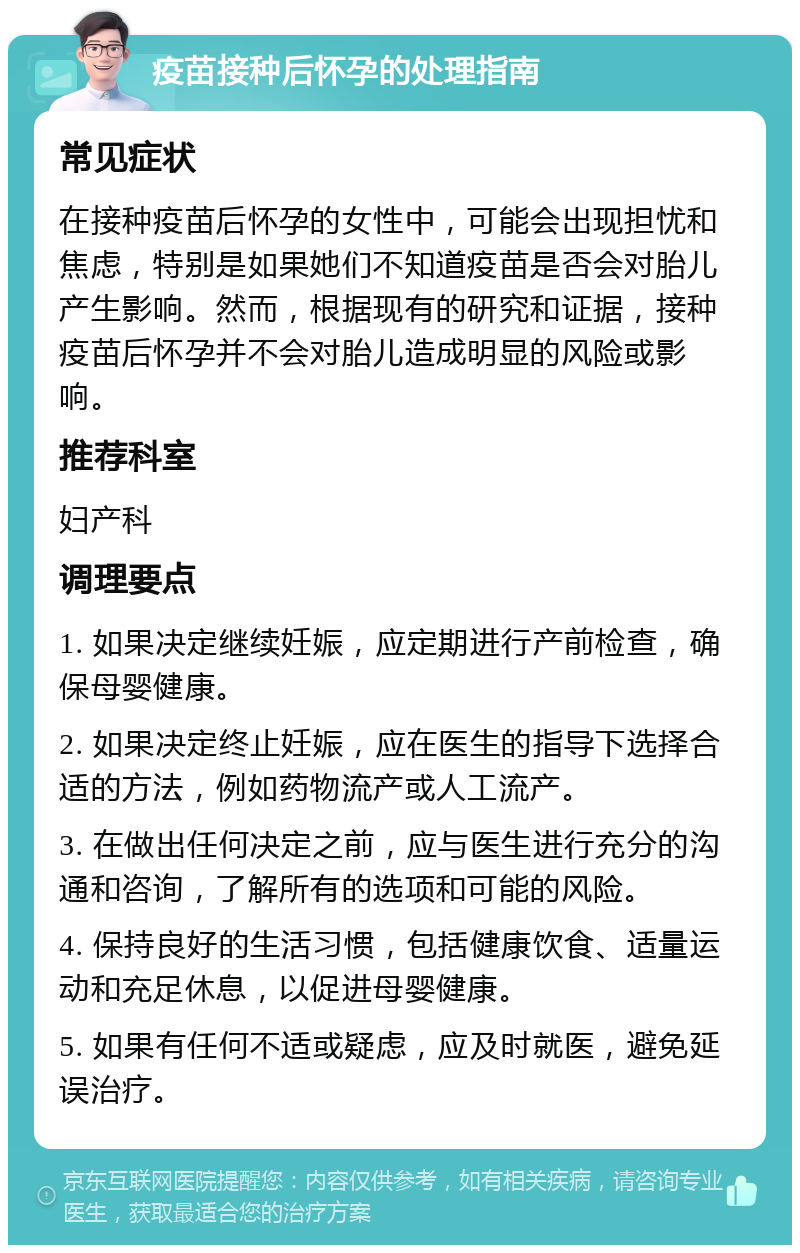 疫苗接种后怀孕的处理指南 常见症状 在接种疫苗后怀孕的女性中，可能会出现担忧和焦虑，特别是如果她们不知道疫苗是否会对胎儿产生影响。然而，根据现有的研究和证据，接种疫苗后怀孕并不会对胎儿造成明显的风险或影响。 推荐科室 妇产科 调理要点 1. 如果决定继续妊娠，应定期进行产前检查，确保母婴健康。 2. 如果决定终止妊娠，应在医生的指导下选择合适的方法，例如药物流产或人工流产。 3. 在做出任何决定之前，应与医生进行充分的沟通和咨询，了解所有的选项和可能的风险。 4. 保持良好的生活习惯，包括健康饮食、适量运动和充足休息，以促进母婴健康。 5. 如果有任何不适或疑虑，应及时就医，避免延误治疗。