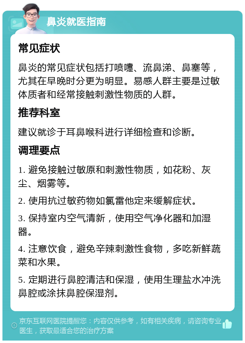 鼻炎就医指南 常见症状 鼻炎的常见症状包括打喷嚏、流鼻涕、鼻塞等，尤其在早晚时分更为明显。易感人群主要是过敏体质者和经常接触刺激性物质的人群。 推荐科室 建议就诊于耳鼻喉科进行详细检查和诊断。 调理要点 1. 避免接触过敏原和刺激性物质，如花粉、灰尘、烟雾等。 2. 使用抗过敏药物如氯雷他定来缓解症状。 3. 保持室内空气清新，使用空气净化器和加湿器。 4. 注意饮食，避免辛辣刺激性食物，多吃新鲜蔬菜和水果。 5. 定期进行鼻腔清洁和保湿，使用生理盐水冲洗鼻腔或涂抹鼻腔保湿剂。