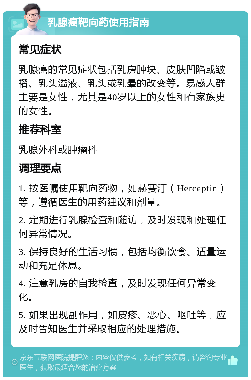 乳腺癌靶向药使用指南 常见症状 乳腺癌的常见症状包括乳房肿块、皮肤凹陷或皱褶、乳头溢液、乳头或乳晕的改变等。易感人群主要是女性，尤其是40岁以上的女性和有家族史的女性。 推荐科室 乳腺外科或肿瘤科 调理要点 1. 按医嘱使用靶向药物，如赫赛汀（Herceptin）等，遵循医生的用药建议和剂量。 2. 定期进行乳腺检查和随访，及时发现和处理任何异常情况。 3. 保持良好的生活习惯，包括均衡饮食、适量运动和充足休息。 4. 注意乳房的自我检查，及时发现任何异常变化。 5. 如果出现副作用，如皮疹、恶心、呕吐等，应及时告知医生并采取相应的处理措施。