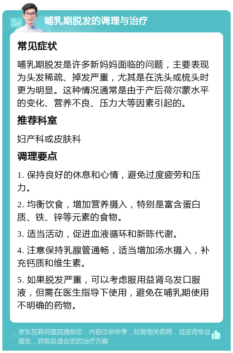 哺乳期脱发的调理与治疗 常见症状 哺乳期脱发是许多新妈妈面临的问题，主要表现为头发稀疏、掉发严重，尤其是在洗头或梳头时更为明显。这种情况通常是由于产后荷尔蒙水平的变化、营养不良、压力大等因素引起的。 推荐科室 妇产科或皮肤科 调理要点 1. 保持良好的休息和心情，避免过度疲劳和压力。 2. 均衡饮食，增加营养摄入，特别是富含蛋白质、铁、锌等元素的食物。 3. 适当活动，促进血液循环和新陈代谢。 4. 注意保持乳腺管通畅，适当增加汤水摄入，补充钙质和维生素。 5. 如果脱发严重，可以考虑服用益肾乌发口服液，但需在医生指导下使用，避免在哺乳期使用不明确的药物。