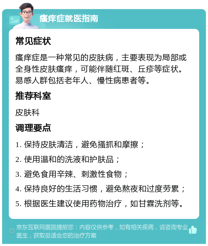 瘙痒症就医指南 常见症状 瘙痒症是一种常见的皮肤病，主要表现为局部或全身性皮肤瘙痒，可能伴随红斑、丘疹等症状。易感人群包括老年人、慢性病患者等。 推荐科室 皮肤科 调理要点 1. 保持皮肤清洁，避免搔抓和摩擦； 2. 使用温和的洗液和护肤品； 3. 避免食用辛辣、刺激性食物； 4. 保持良好的生活习惯，避免熬夜和过度劳累； 5. 根据医生建议使用药物治疗，如甘霖洗剂等。