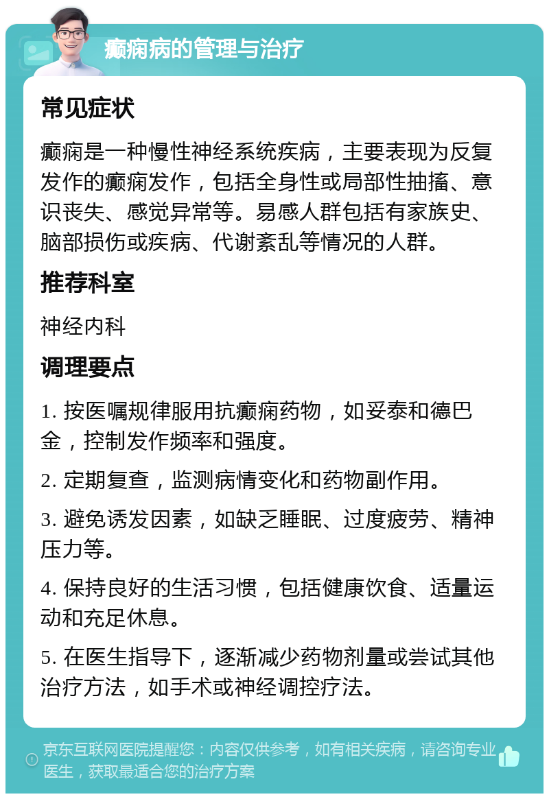 癫痫病的管理与治疗 常见症状 癫痫是一种慢性神经系统疾病，主要表现为反复发作的癫痫发作，包括全身性或局部性抽搐、意识丧失、感觉异常等。易感人群包括有家族史、脑部损伤或疾病、代谢紊乱等情况的人群。 推荐科室 神经内科 调理要点 1. 按医嘱规律服用抗癫痫药物，如妥泰和德巴金，控制发作频率和强度。 2. 定期复查，监测病情变化和药物副作用。 3. 避免诱发因素，如缺乏睡眠、过度疲劳、精神压力等。 4. 保持良好的生活习惯，包括健康饮食、适量运动和充足休息。 5. 在医生指导下，逐渐减少药物剂量或尝试其他治疗方法，如手术或神经调控疗法。