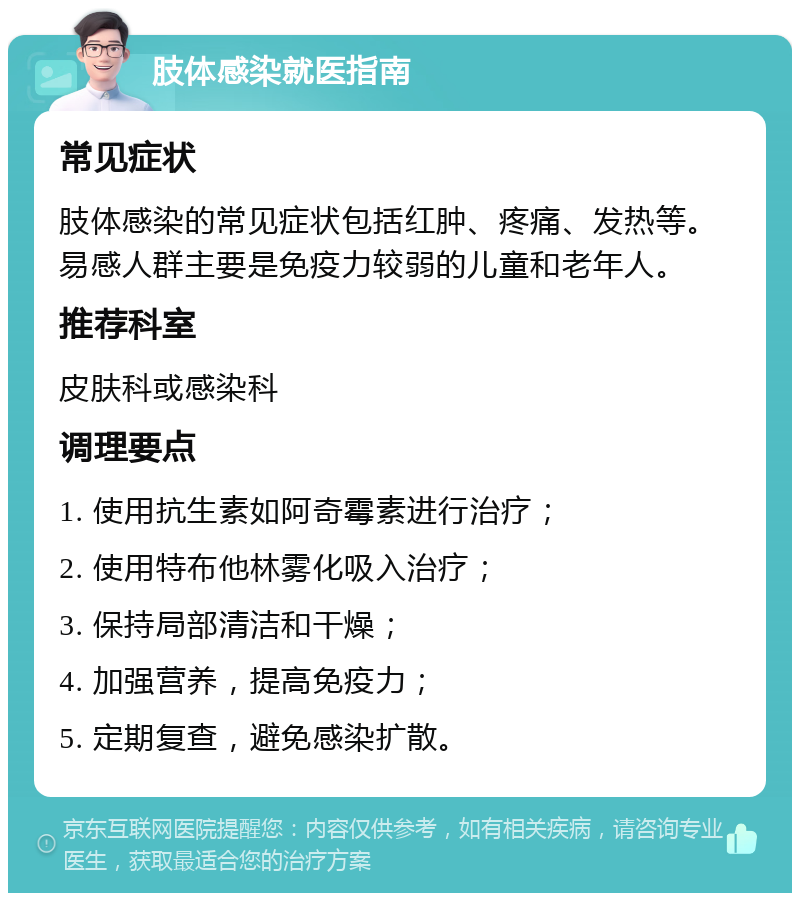 肢体感染就医指南 常见症状 肢体感染的常见症状包括红肿、疼痛、发热等。易感人群主要是免疫力较弱的儿童和老年人。 推荐科室 皮肤科或感染科 调理要点 1. 使用抗生素如阿奇霉素进行治疗； 2. 使用特布他林雾化吸入治疗； 3. 保持局部清洁和干燥； 4. 加强营养，提高免疫力； 5. 定期复查，避免感染扩散。