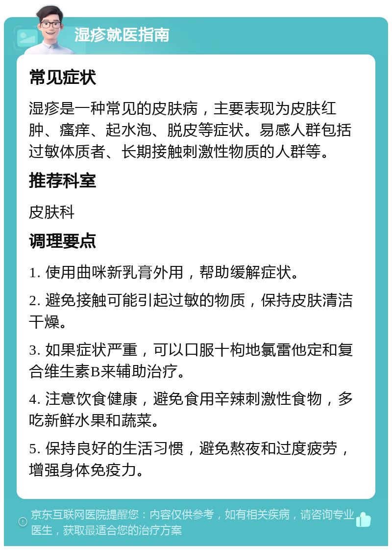 湿疹就医指南 常见症状 湿疹是一种常见的皮肤病，主要表现为皮肤红肿、瘙痒、起水泡、脱皮等症状。易感人群包括过敏体质者、长期接触刺激性物质的人群等。 推荐科室 皮肤科 调理要点 1. 使用曲咪新乳膏外用，帮助缓解症状。 2. 避免接触可能引起过敏的物质，保持皮肤清洁干燥。 3. 如果症状严重，可以口服十枸地氯雷他定和复合维生素B来辅助治疗。 4. 注意饮食健康，避免食用辛辣刺激性食物，多吃新鲜水果和蔬菜。 5. 保持良好的生活习惯，避免熬夜和过度疲劳，增强身体免疫力。