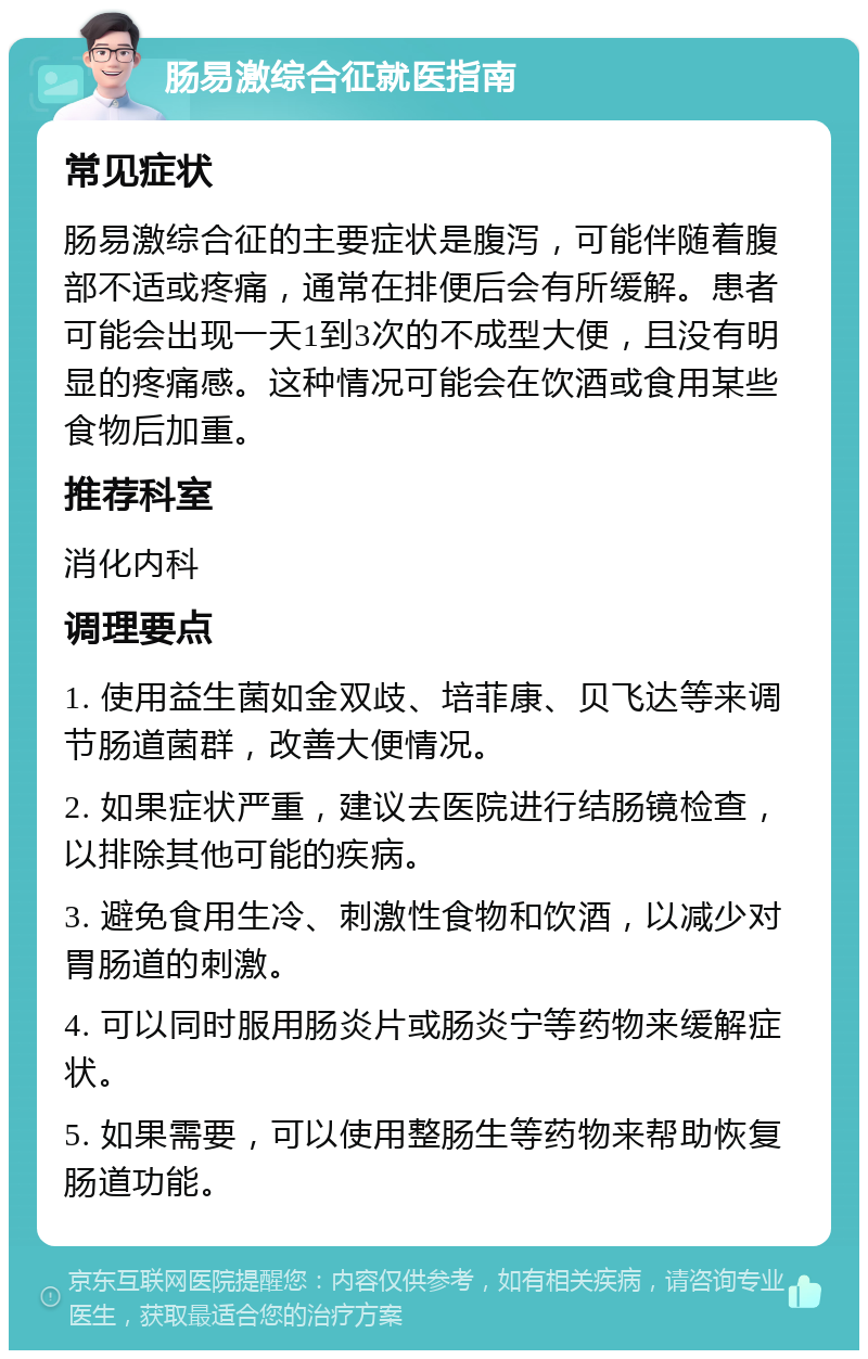 肠易激综合征就医指南 常见症状 肠易激综合征的主要症状是腹泻，可能伴随着腹部不适或疼痛，通常在排便后会有所缓解。患者可能会出现一天1到3次的不成型大便，且没有明显的疼痛感。这种情况可能会在饮酒或食用某些食物后加重。 推荐科室 消化内科 调理要点 1. 使用益生菌如金双歧、培菲康、贝飞达等来调节肠道菌群，改善大便情况。 2. 如果症状严重，建议去医院进行结肠镜检查，以排除其他可能的疾病。 3. 避免食用生冷、刺激性食物和饮酒，以减少对胃肠道的刺激。 4. 可以同时服用肠炎片或肠炎宁等药物来缓解症状。 5. 如果需要，可以使用整肠生等药物来帮助恢复肠道功能。