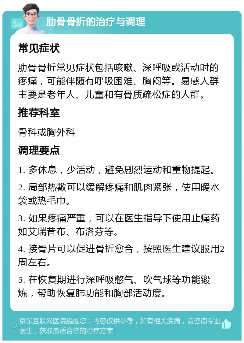 肋骨骨折的治疗与调理 常见症状 肋骨骨折常见症状包括咳嗽、深呼吸或活动时的疼痛，可能伴随有呼吸困难、胸闷等。易感人群主要是老年人、儿童和有骨质疏松症的人群。 推荐科室 骨科或胸外科 调理要点 1. 多休息，少活动，避免剧烈运动和重物提起。 2. 局部热敷可以缓解疼痛和肌肉紧张，使用暖水袋或热毛巾。 3. 如果疼痛严重，可以在医生指导下使用止痛药如艾瑞昔布、布洛芬等。 4. 接骨片可以促进骨折愈合，按照医生建议服用2周左右。 5. 在恢复期进行深呼吸憋气、吹气球等功能锻炼，帮助恢复肺功能和胸部活动度。