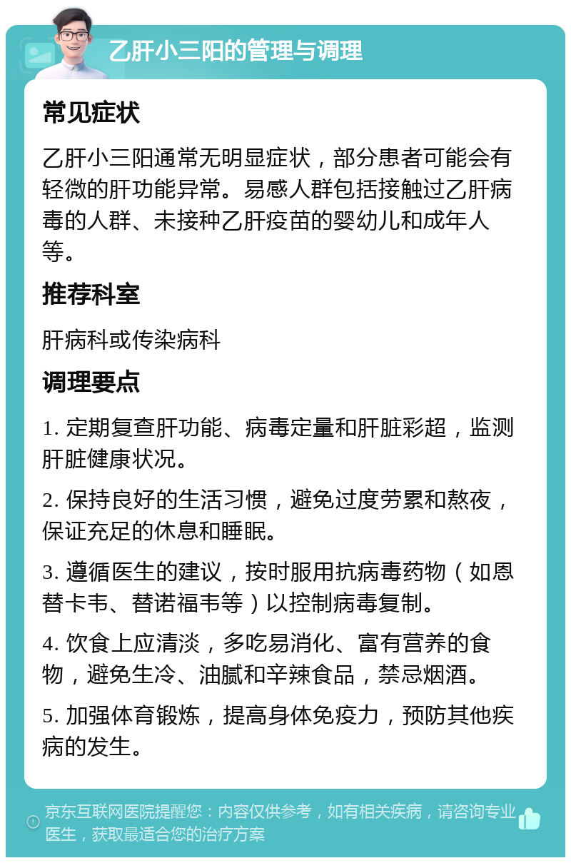 乙肝小三阳的管理与调理 常见症状 乙肝小三阳通常无明显症状，部分患者可能会有轻微的肝功能异常。易感人群包括接触过乙肝病毒的人群、未接种乙肝疫苗的婴幼儿和成年人等。 推荐科室 肝病科或传染病科 调理要点 1. 定期复查肝功能、病毒定量和肝脏彩超，监测肝脏健康状况。 2. 保持良好的生活习惯，避免过度劳累和熬夜，保证充足的休息和睡眠。 3. 遵循医生的建议，按时服用抗病毒药物（如恩替卡韦、替诺福韦等）以控制病毒复制。 4. 饮食上应清淡，多吃易消化、富有营养的食物，避免生冷、油腻和辛辣食品，禁忌烟酒。 5. 加强体育锻炼，提高身体免疫力，预防其他疾病的发生。