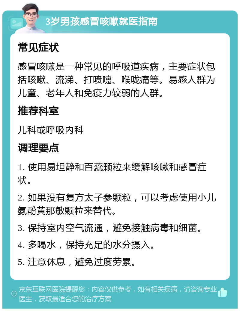 3岁男孩感冒咳嗽就医指南 常见症状 感冒咳嗽是一种常见的呼吸道疾病，主要症状包括咳嗽、流涕、打喷嚏、喉咙痛等。易感人群为儿童、老年人和免疫力较弱的人群。 推荐科室 儿科或呼吸内科 调理要点 1. 使用易坦静和百蕊颗粒来缓解咳嗽和感冒症状。 2. 如果没有复方太子参颗粒，可以考虑使用小儿氨酚黄那敏颗粒来替代。 3. 保持室内空气流通，避免接触病毒和细菌。 4. 多喝水，保持充足的水分摄入。 5. 注意休息，避免过度劳累。