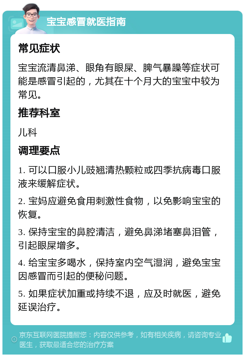 宝宝感冒就医指南 常见症状 宝宝流清鼻涕、眼角有眼屎、脾气暴躁等症状可能是感冒引起的，尤其在十个月大的宝宝中较为常见。 推荐科室 儿科 调理要点 1. 可以口服小儿豉翘清热颗粒或四季抗病毒口服液来缓解症状。 2. 宝妈应避免食用刺激性食物，以免影响宝宝的恢复。 3. 保持宝宝的鼻腔清洁，避免鼻涕堵塞鼻泪管，引起眼屎增多。 4. 给宝宝多喝水，保持室内空气湿润，避免宝宝因感冒而引起的便秘问题。 5. 如果症状加重或持续不退，应及时就医，避免延误治疗。