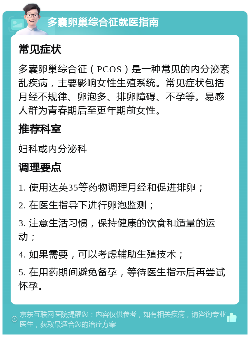 多囊卵巢综合征就医指南 常见症状 多囊卵巢综合征（PCOS）是一种常见的内分泌紊乱疾病，主要影响女性生殖系统。常见症状包括月经不规律、卵泡多、排卵障碍、不孕等。易感人群为青春期后至更年期前女性。 推荐科室 妇科或内分泌科 调理要点 1. 使用达英35等药物调理月经和促进排卵； 2. 在医生指导下进行卵泡监测； 3. 注意生活习惯，保持健康的饮食和适量的运动； 4. 如果需要，可以考虑辅助生殖技术； 5. 在用药期间避免备孕，等待医生指示后再尝试怀孕。