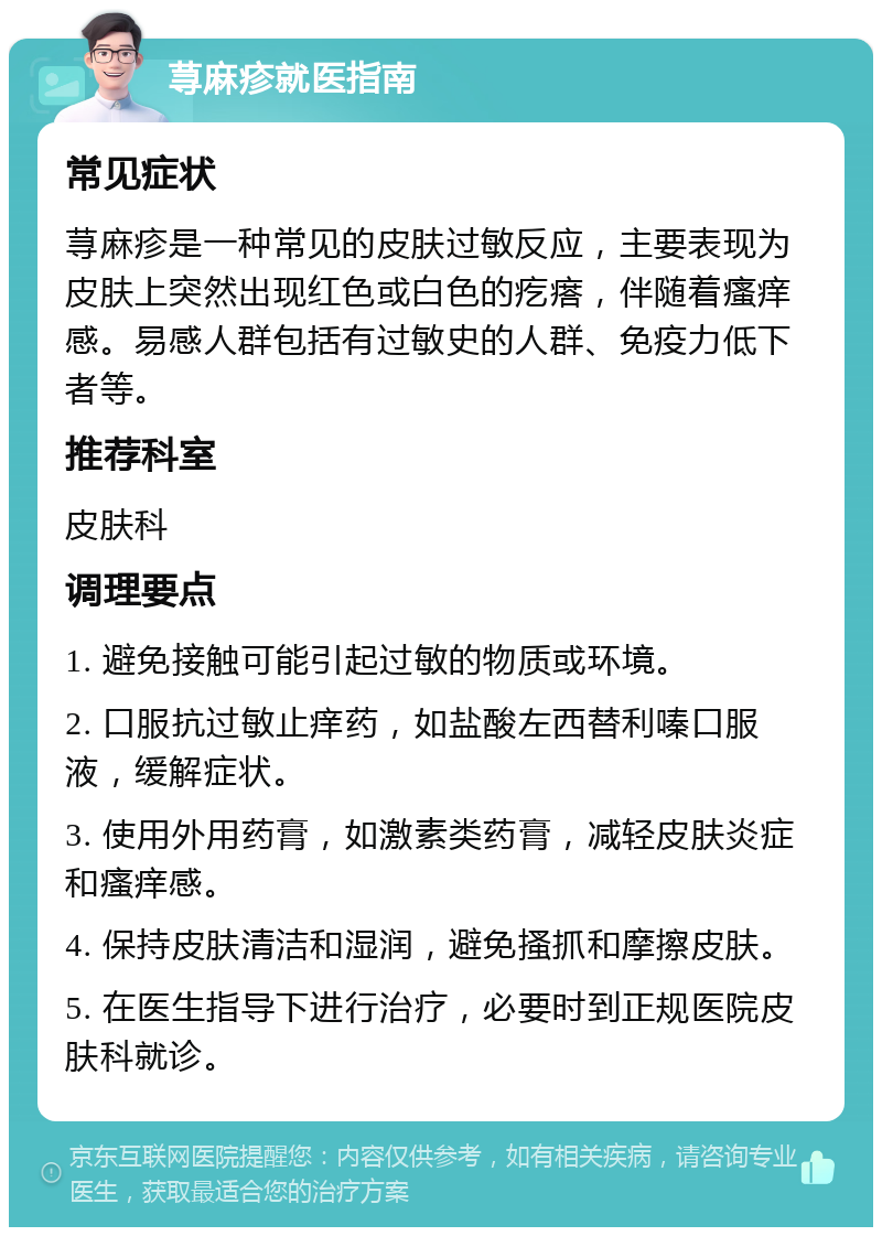 荨麻疹就医指南 常见症状 荨麻疹是一种常见的皮肤过敏反应，主要表现为皮肤上突然出现红色或白色的疙瘩，伴随着瘙痒感。易感人群包括有过敏史的人群、免疫力低下者等。 推荐科室 皮肤科 调理要点 1. 避免接触可能引起过敏的物质或环境。 2. 口服抗过敏止痒药，如盐酸左西替利嗪口服液，缓解症状。 3. 使用外用药膏，如激素类药膏，减轻皮肤炎症和瘙痒感。 4. 保持皮肤清洁和湿润，避免搔抓和摩擦皮肤。 5. 在医生指导下进行治疗，必要时到正规医院皮肤科就诊。