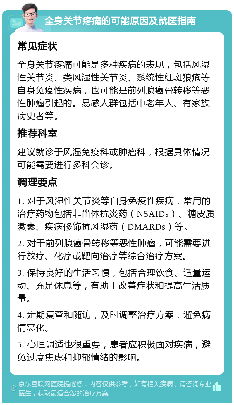 全身关节疼痛的可能原因及就医指南 常见症状 全身关节疼痛可能是多种疾病的表现，包括风湿性关节炎、类风湿性关节炎、系统性红斑狼疮等自身免疫性疾病，也可能是前列腺癌骨转移等恶性肿瘤引起的。易感人群包括中老年人、有家族病史者等。 推荐科室 建议就诊于风湿免疫科或肿瘤科，根据具体情况可能需要进行多科会诊。 调理要点 1. 对于风湿性关节炎等自身免疫性疾病，常用的治疗药物包括非甾体抗炎药（NSAIDs）、糖皮质激素、疾病修饰抗风湿药（DMARDs）等。 2. 对于前列腺癌骨转移等恶性肿瘤，可能需要进行放疗、化疗或靶向治疗等综合治疗方案。 3. 保持良好的生活习惯，包括合理饮食、适量运动、充足休息等，有助于改善症状和提高生活质量。 4. 定期复查和随访，及时调整治疗方案，避免病情恶化。 5. 心理调适也很重要，患者应积极面对疾病，避免过度焦虑和抑郁情绪的影响。