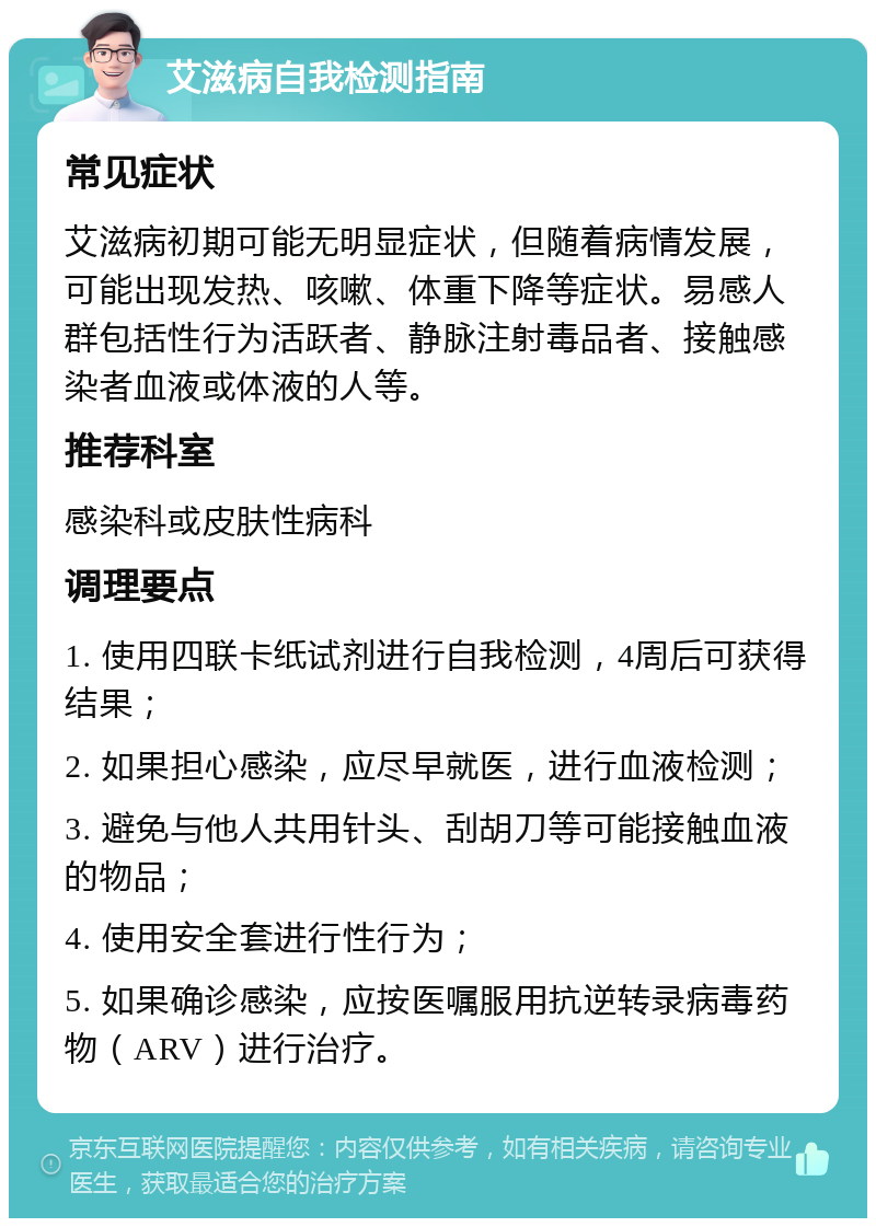 艾滋病自我检测指南 常见症状 艾滋病初期可能无明显症状，但随着病情发展，可能出现发热、咳嗽、体重下降等症状。易感人群包括性行为活跃者、静脉注射毒品者、接触感染者血液或体液的人等。 推荐科室 感染科或皮肤性病科 调理要点 1. 使用四联卡纸试剂进行自我检测，4周后可获得结果； 2. 如果担心感染，应尽早就医，进行血液检测； 3. 避免与他人共用针头、刮胡刀等可能接触血液的物品； 4. 使用安全套进行性行为； 5. 如果确诊感染，应按医嘱服用抗逆转录病毒药物（ARV）进行治疗。