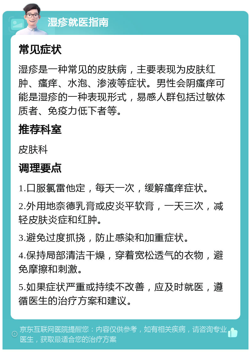 湿疹就医指南 常见症状 湿疹是一种常见的皮肤病，主要表现为皮肤红肿、瘙痒、水泡、渗液等症状。男性会阴瘙痒可能是湿疹的一种表现形式，易感人群包括过敏体质者、免疫力低下者等。 推荐科室 皮肤科 调理要点 1.口服氯雷他定，每天一次，缓解瘙痒症状。 2.外用地奈德乳膏或皮炎平软膏，一天三次，减轻皮肤炎症和红肿。 3.避免过度抓挠，防止感染和加重症状。 4.保持局部清洁干燥，穿着宽松透气的衣物，避免摩擦和刺激。 5.如果症状严重或持续不改善，应及时就医，遵循医生的治疗方案和建议。