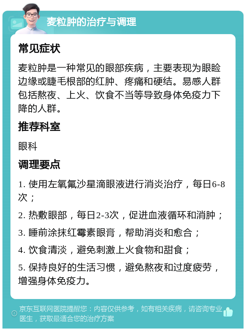 麦粒肿的治疗与调理 常见症状 麦粒肿是一种常见的眼部疾病，主要表现为眼睑边缘或睫毛根部的红肿、疼痛和硬结。易感人群包括熬夜、上火、饮食不当等导致身体免疫力下降的人群。 推荐科室 眼科 调理要点 1. 使用左氧氟沙星滴眼液进行消炎治疗，每日6-8次； 2. 热敷眼部，每日2-3次，促进血液循环和消肿； 3. 睡前涂抹红霉素眼膏，帮助消炎和愈合； 4. 饮食清淡，避免刺激上火食物和甜食； 5. 保持良好的生活习惯，避免熬夜和过度疲劳，增强身体免疫力。