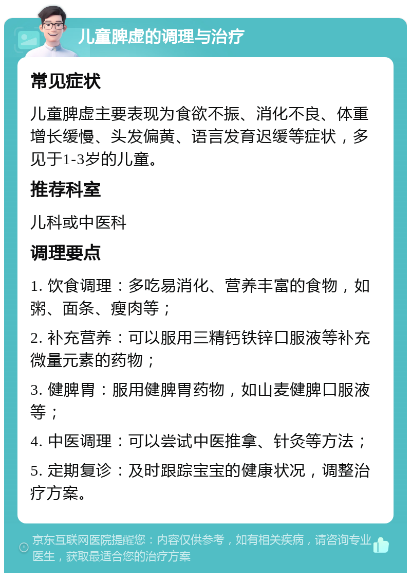 儿童脾虚的调理与治疗 常见症状 儿童脾虚主要表现为食欲不振、消化不良、体重增长缓慢、头发偏黄、语言发育迟缓等症状，多见于1-3岁的儿童。 推荐科室 儿科或中医科 调理要点 1. 饮食调理：多吃易消化、营养丰富的食物，如粥、面条、瘦肉等； 2. 补充营养：可以服用三精钙铁锌口服液等补充微量元素的药物； 3. 健脾胃：服用健脾胃药物，如山麦健脾口服液等； 4. 中医调理：可以尝试中医推拿、针灸等方法； 5. 定期复诊：及时跟踪宝宝的健康状况，调整治疗方案。