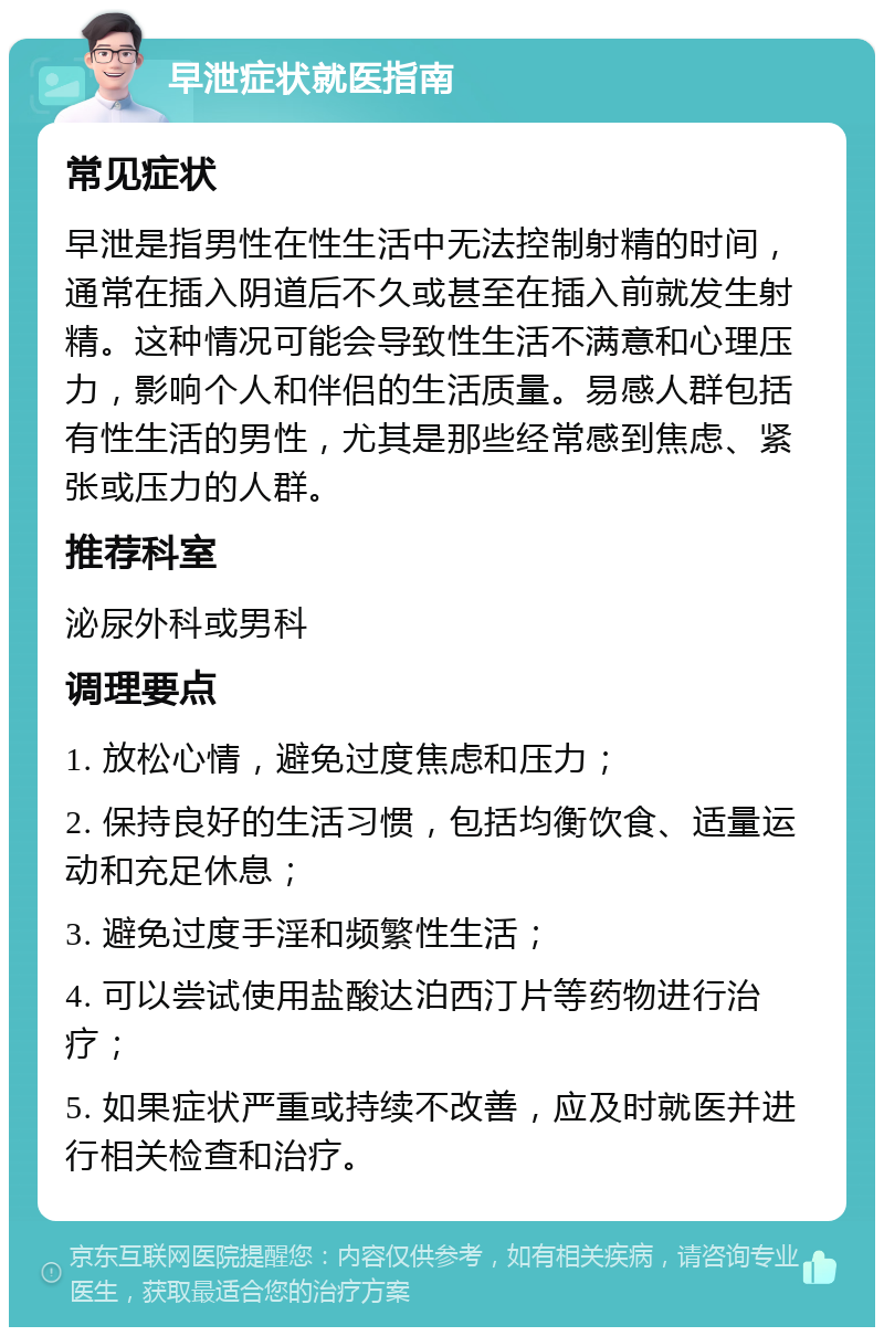 早泄症状就医指南 常见症状 早泄是指男性在性生活中无法控制射精的时间，通常在插入阴道后不久或甚至在插入前就发生射精。这种情况可能会导致性生活不满意和心理压力，影响个人和伴侣的生活质量。易感人群包括有性生活的男性，尤其是那些经常感到焦虑、紧张或压力的人群。 推荐科室 泌尿外科或男科 调理要点 1. 放松心情，避免过度焦虑和压力； 2. 保持良好的生活习惯，包括均衡饮食、适量运动和充足休息； 3. 避免过度手淫和频繁性生活； 4. 可以尝试使用盐酸达泊西汀片等药物进行治疗； 5. 如果症状严重或持续不改善，应及时就医并进行相关检查和治疗。