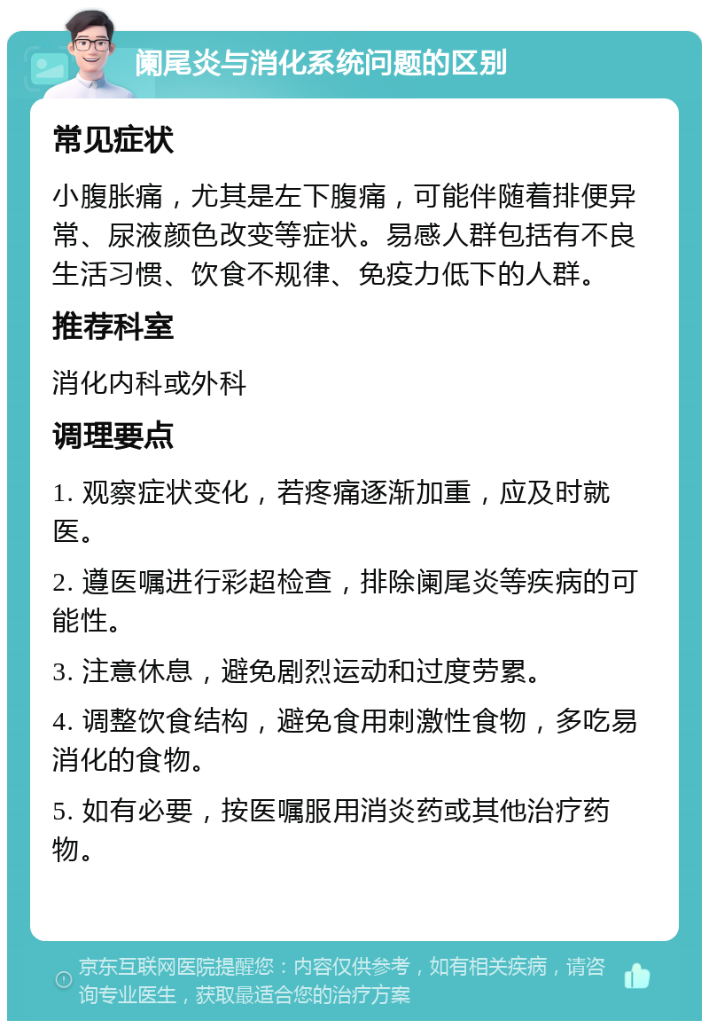 阑尾炎与消化系统问题的区别 常见症状 小腹胀痛，尤其是左下腹痛，可能伴随着排便异常、尿液颜色改变等症状。易感人群包括有不良生活习惯、饮食不规律、免疫力低下的人群。 推荐科室 消化内科或外科 调理要点 1. 观察症状变化，若疼痛逐渐加重，应及时就医。 2. 遵医嘱进行彩超检查，排除阑尾炎等疾病的可能性。 3. 注意休息，避免剧烈运动和过度劳累。 4. 调整饮食结构，避免食用刺激性食物，多吃易消化的食物。 5. 如有必要，按医嘱服用消炎药或其他治疗药物。