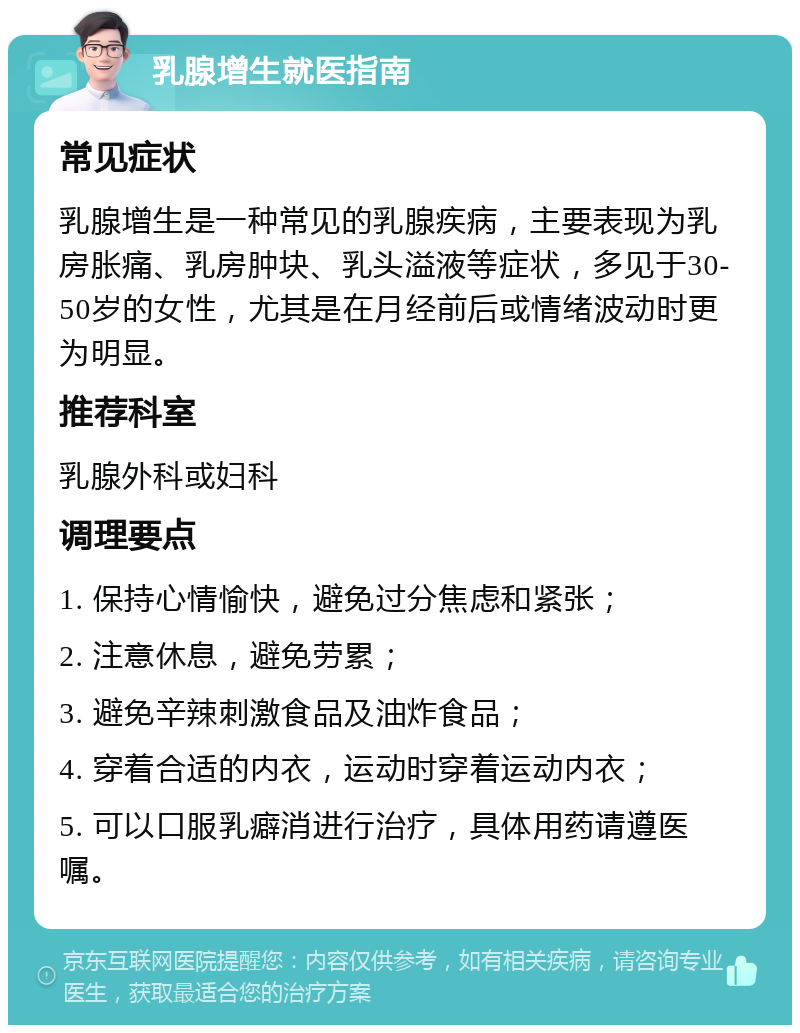 乳腺增生就医指南 常见症状 乳腺增生是一种常见的乳腺疾病，主要表现为乳房胀痛、乳房肿块、乳头溢液等症状，多见于30-50岁的女性，尤其是在月经前后或情绪波动时更为明显。 推荐科室 乳腺外科或妇科 调理要点 1. 保持心情愉快，避免过分焦虑和紧张； 2. 注意休息，避免劳累； 3. 避免辛辣刺激食品及油炸食品； 4. 穿着合适的内衣，运动时穿着运动内衣； 5. 可以口服乳癖消进行治疗，具体用药请遵医嘱。