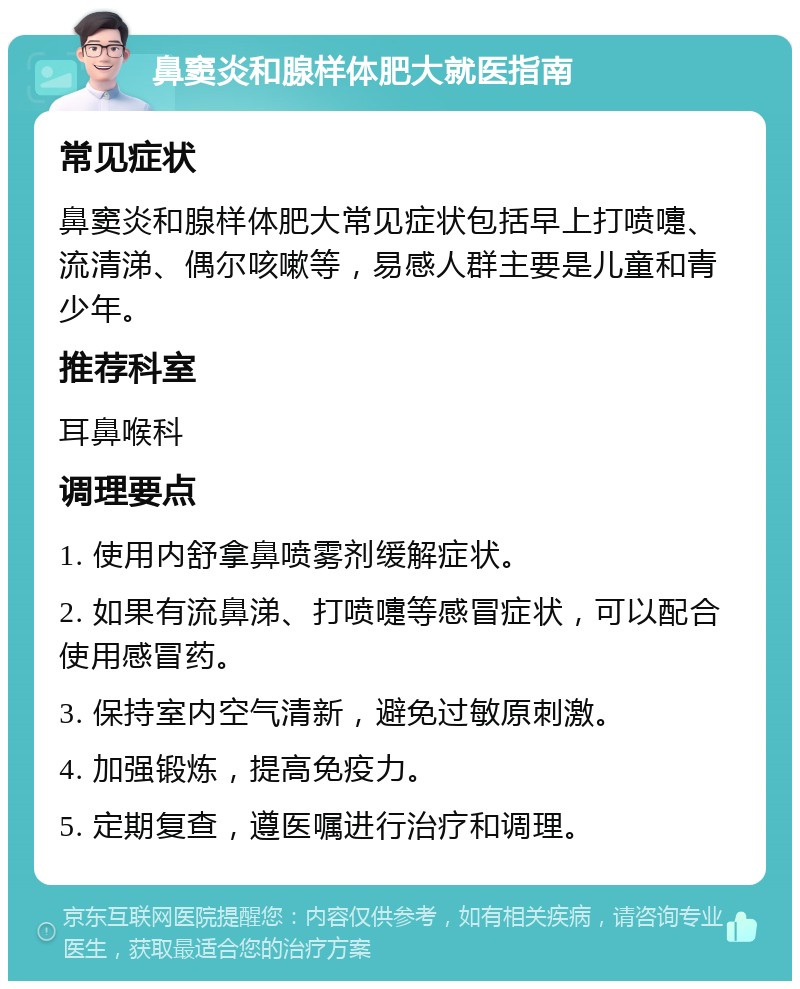 鼻窦炎和腺样体肥大就医指南 常见症状 鼻窦炎和腺样体肥大常见症状包括早上打喷嚏、流清涕、偶尔咳嗽等，易感人群主要是儿童和青少年。 推荐科室 耳鼻喉科 调理要点 1. 使用内舒拿鼻喷雾剂缓解症状。 2. 如果有流鼻涕、打喷嚏等感冒症状，可以配合使用感冒药。 3. 保持室内空气清新，避免过敏原刺激。 4. 加强锻炼，提高免疫力。 5. 定期复查，遵医嘱进行治疗和调理。