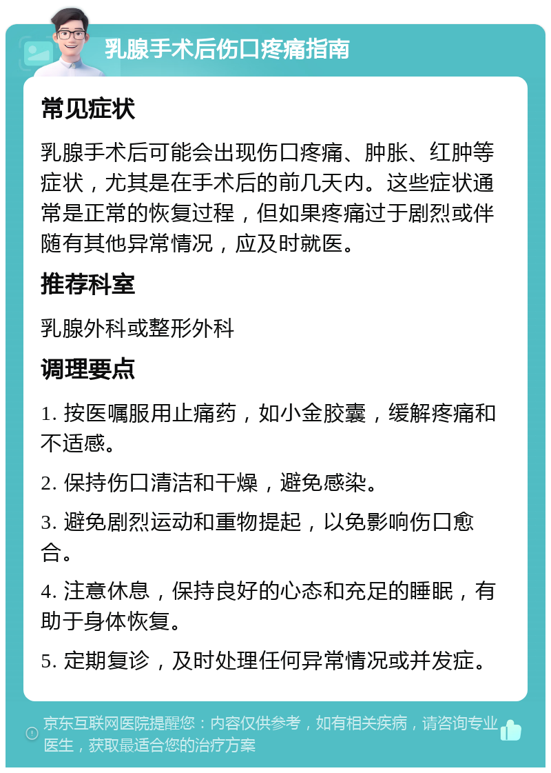 乳腺手术后伤口疼痛指南 常见症状 乳腺手术后可能会出现伤口疼痛、肿胀、红肿等症状，尤其是在手术后的前几天内。这些症状通常是正常的恢复过程，但如果疼痛过于剧烈或伴随有其他异常情况，应及时就医。 推荐科室 乳腺外科或整形外科 调理要点 1. 按医嘱服用止痛药，如小金胶囊，缓解疼痛和不适感。 2. 保持伤口清洁和干燥，避免感染。 3. 避免剧烈运动和重物提起，以免影响伤口愈合。 4. 注意休息，保持良好的心态和充足的睡眠，有助于身体恢复。 5. 定期复诊，及时处理任何异常情况或并发症。