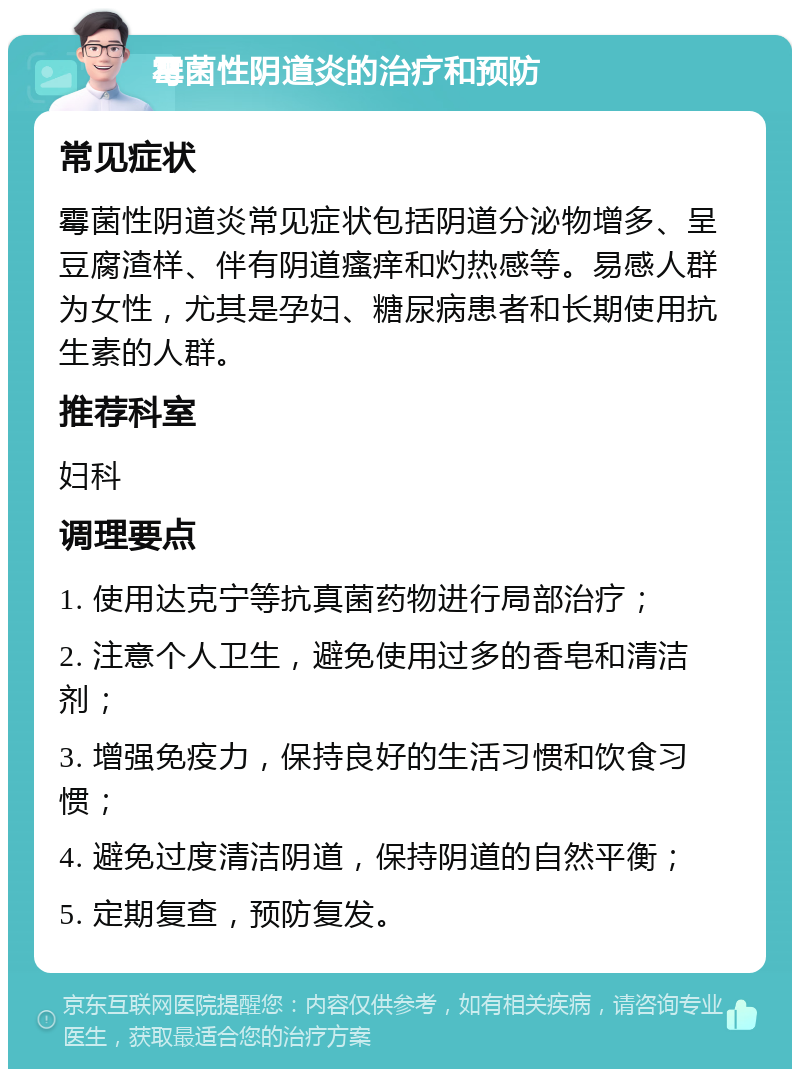 霉菌性阴道炎的治疗和预防 常见症状 霉菌性阴道炎常见症状包括阴道分泌物增多、呈豆腐渣样、伴有阴道瘙痒和灼热感等。易感人群为女性，尤其是孕妇、糖尿病患者和长期使用抗生素的人群。 推荐科室 妇科 调理要点 1. 使用达克宁等抗真菌药物进行局部治疗； 2. 注意个人卫生，避免使用过多的香皂和清洁剂； 3. 增强免疫力，保持良好的生活习惯和饮食习惯； 4. 避免过度清洁阴道，保持阴道的自然平衡； 5. 定期复查，预防复发。