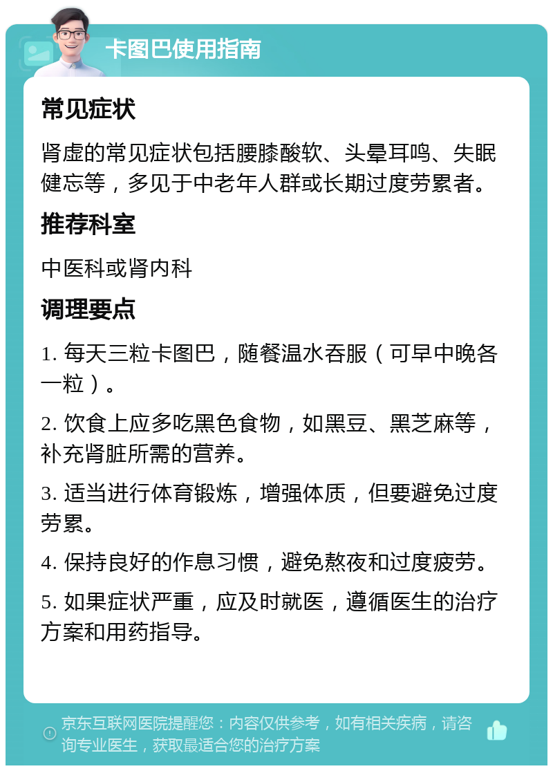 卡图巴使用指南 常见症状 肾虚的常见症状包括腰膝酸软、头晕耳鸣、失眠健忘等，多见于中老年人群或长期过度劳累者。 推荐科室 中医科或肾内科 调理要点 1. 每天三粒卡图巴，随餐温水吞服（可早中晚各一粒）。 2. 饮食上应多吃黑色食物，如黑豆、黑芝麻等，补充肾脏所需的营养。 3. 适当进行体育锻炼，增强体质，但要避免过度劳累。 4. 保持良好的作息习惯，避免熬夜和过度疲劳。 5. 如果症状严重，应及时就医，遵循医生的治疗方案和用药指导。