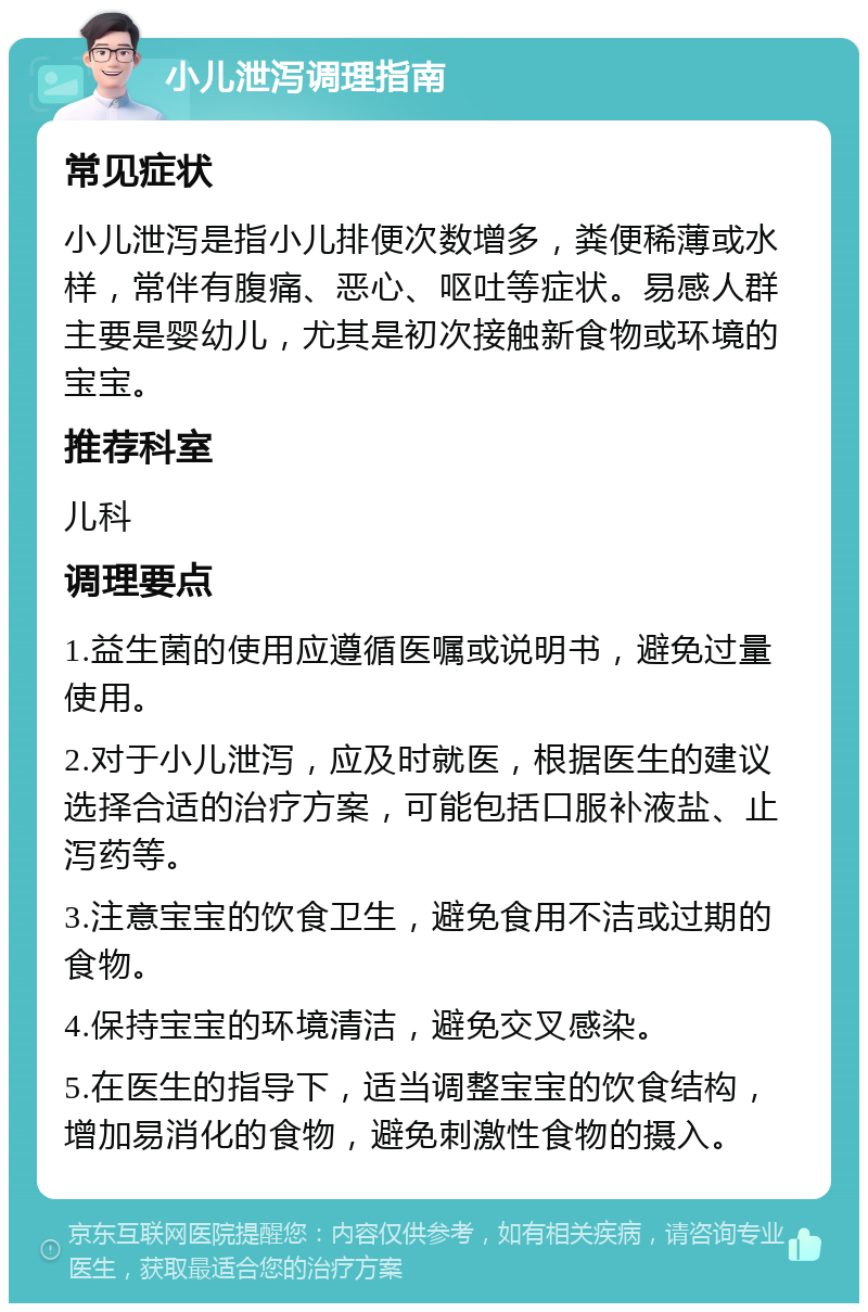 小儿泄泻调理指南 常见症状 小儿泄泻是指小儿排便次数增多，粪便稀薄或水样，常伴有腹痛、恶心、呕吐等症状。易感人群主要是婴幼儿，尤其是初次接触新食物或环境的宝宝。 推荐科室 儿科 调理要点 1.益生菌的使用应遵循医嘱或说明书，避免过量使用。 2.对于小儿泄泻，应及时就医，根据医生的建议选择合适的治疗方案，可能包括口服补液盐、止泻药等。 3.注意宝宝的饮食卫生，避免食用不洁或过期的食物。 4.保持宝宝的环境清洁，避免交叉感染。 5.在医生的指导下，适当调整宝宝的饮食结构，增加易消化的食物，避免刺激性食物的摄入。