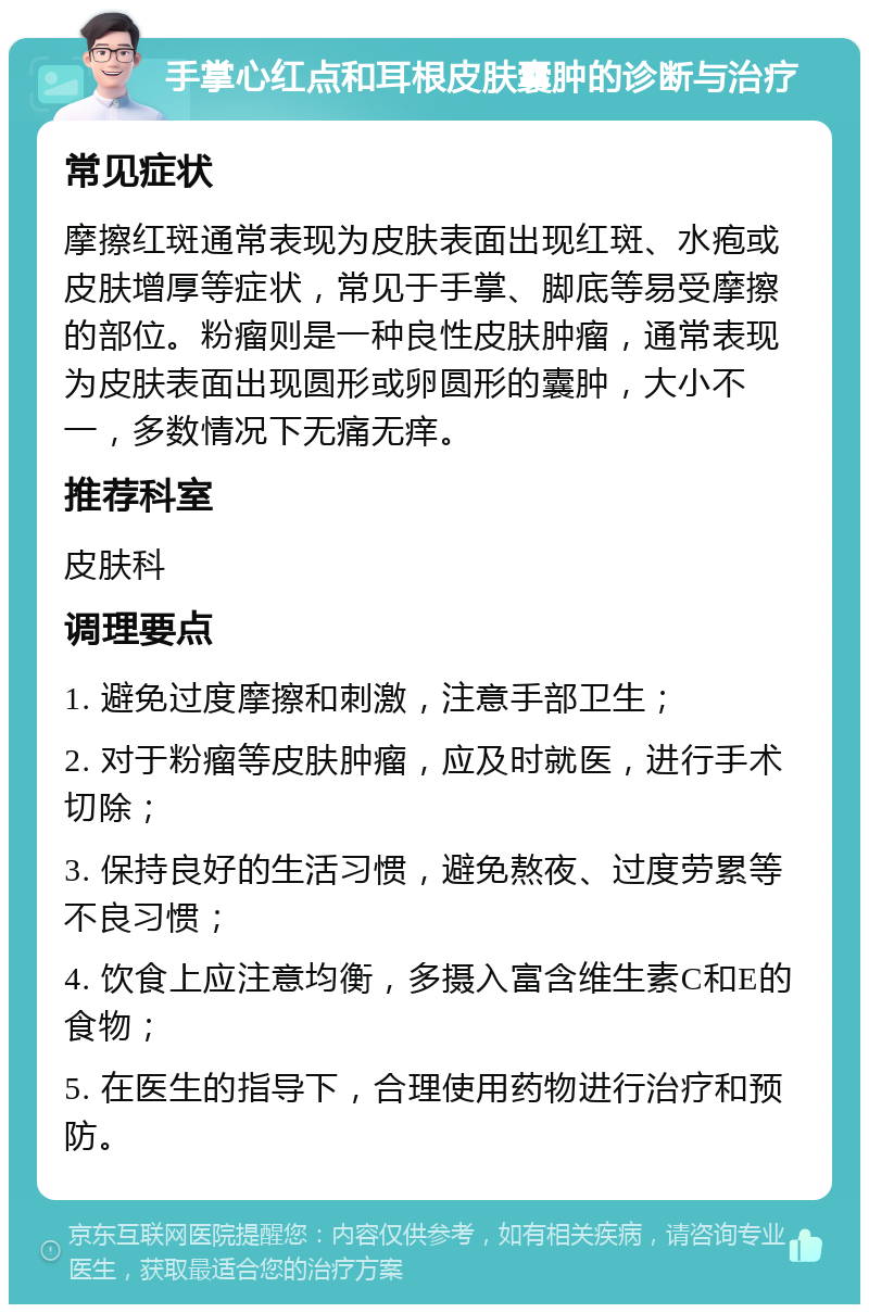 手掌心红点和耳根皮肤囊肿的诊断与治疗 常见症状 摩擦红斑通常表现为皮肤表面出现红斑、水疱或皮肤增厚等症状，常见于手掌、脚底等易受摩擦的部位。粉瘤则是一种良性皮肤肿瘤，通常表现为皮肤表面出现圆形或卵圆形的囊肿，大小不一，多数情况下无痛无痒。 推荐科室 皮肤科 调理要点 1. 避免过度摩擦和刺激，注意手部卫生； 2. 对于粉瘤等皮肤肿瘤，应及时就医，进行手术切除； 3. 保持良好的生活习惯，避免熬夜、过度劳累等不良习惯； 4. 饮食上应注意均衡，多摄入富含维生素C和E的食物； 5. 在医生的指导下，合理使用药物进行治疗和预防。