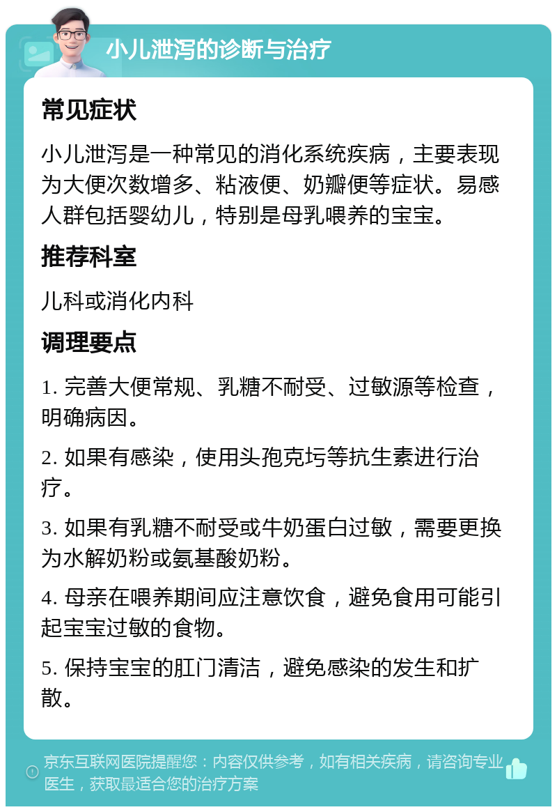 小儿泄泻的诊断与治疗 常见症状 小儿泄泻是一种常见的消化系统疾病，主要表现为大便次数增多、粘液便、奶瓣便等症状。易感人群包括婴幼儿，特别是母乳喂养的宝宝。 推荐科室 儿科或消化内科 调理要点 1. 完善大便常规、乳糖不耐受、过敏源等检查，明确病因。 2. 如果有感染，使用头孢克圬等抗生素进行治疗。 3. 如果有乳糖不耐受或牛奶蛋白过敏，需要更换为水解奶粉或氨基酸奶粉。 4. 母亲在喂养期间应注意饮食，避免食用可能引起宝宝过敏的食物。 5. 保持宝宝的肛门清洁，避免感染的发生和扩散。