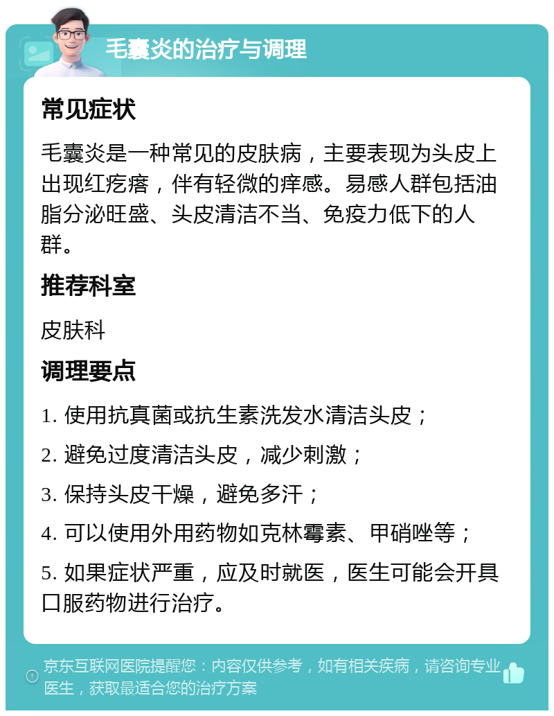 毛囊炎的治疗与调理 常见症状 毛囊炎是一种常见的皮肤病，主要表现为头皮上出现红疙瘩，伴有轻微的痒感。易感人群包括油脂分泌旺盛、头皮清洁不当、免疫力低下的人群。 推荐科室 皮肤科 调理要点 1. 使用抗真菌或抗生素洗发水清洁头皮； 2. 避免过度清洁头皮，减少刺激； 3. 保持头皮干燥，避免多汗； 4. 可以使用外用药物如克林霉素、甲硝唑等； 5. 如果症状严重，应及时就医，医生可能会开具口服药物进行治疗。