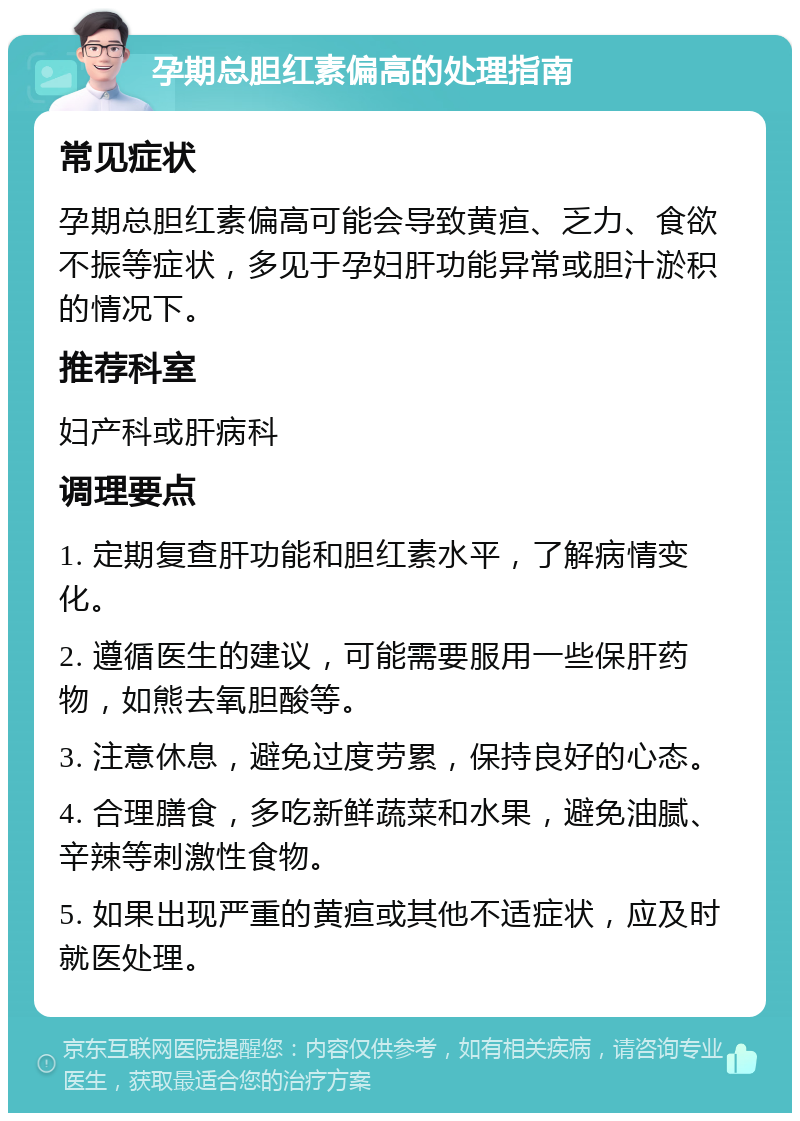 孕期总胆红素偏高的处理指南 常见症状 孕期总胆红素偏高可能会导致黄疸、乏力、食欲不振等症状，多见于孕妇肝功能异常或胆汁淤积的情况下。 推荐科室 妇产科或肝病科 调理要点 1. 定期复查肝功能和胆红素水平，了解病情变化。 2. 遵循医生的建议，可能需要服用一些保肝药物，如熊去氧胆酸等。 3. 注意休息，避免过度劳累，保持良好的心态。 4. 合理膳食，多吃新鲜蔬菜和水果，避免油腻、辛辣等刺激性食物。 5. 如果出现严重的黄疸或其他不适症状，应及时就医处理。