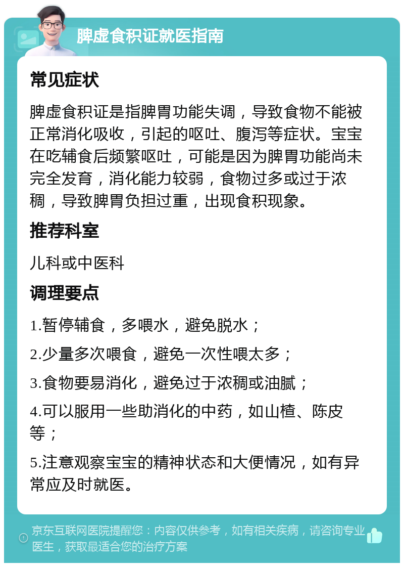 脾虚食积证就医指南 常见症状 脾虚食积证是指脾胃功能失调，导致食物不能被正常消化吸收，引起的呕吐、腹泻等症状。宝宝在吃辅食后频繁呕吐，可能是因为脾胃功能尚未完全发育，消化能力较弱，食物过多或过于浓稠，导致脾胃负担过重，出现食积现象。 推荐科室 儿科或中医科 调理要点 1.暂停辅食，多喂水，避免脱水； 2.少量多次喂食，避免一次性喂太多； 3.食物要易消化，避免过于浓稠或油腻； 4.可以服用一些助消化的中药，如山楂、陈皮等； 5.注意观察宝宝的精神状态和大便情况，如有异常应及时就医。