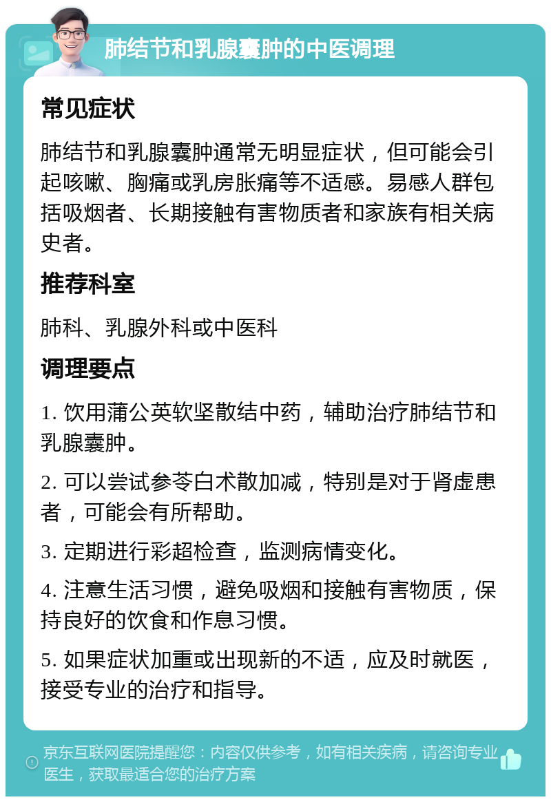 肺结节和乳腺囊肿的中医调理 常见症状 肺结节和乳腺囊肿通常无明显症状，但可能会引起咳嗽、胸痛或乳房胀痛等不适感。易感人群包括吸烟者、长期接触有害物质者和家族有相关病史者。 推荐科室 肺科、乳腺外科或中医科 调理要点 1. 饮用蒲公英软坚散结中药，辅助治疗肺结节和乳腺囊肿。 2. 可以尝试参苓白术散加减，特别是对于肾虚患者，可能会有所帮助。 3. 定期进行彩超检查，监测病情变化。 4. 注意生活习惯，避免吸烟和接触有害物质，保持良好的饮食和作息习惯。 5. 如果症状加重或出现新的不适，应及时就医，接受专业的治疗和指导。