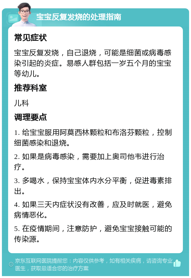 宝宝反复发烧的处理指南 常见症状 宝宝反复发烧，自己退烧，可能是细菌或病毒感染引起的炎症。易感人群包括一岁五个月的宝宝等幼儿。 推荐科室 儿科 调理要点 1. 给宝宝服用阿莫西林颗粒和布洛芬颗粒，控制细菌感染和退烧。 2. 如果是病毒感染，需要加上奥司他韦进行治疗。 3. 多喝水，保持宝宝体内水分平衡，促进毒素排出。 4. 如果三天内症状没有改善，应及时就医，避免病情恶化。 5. 在疫情期间，注意防护，避免宝宝接触可能的传染源。