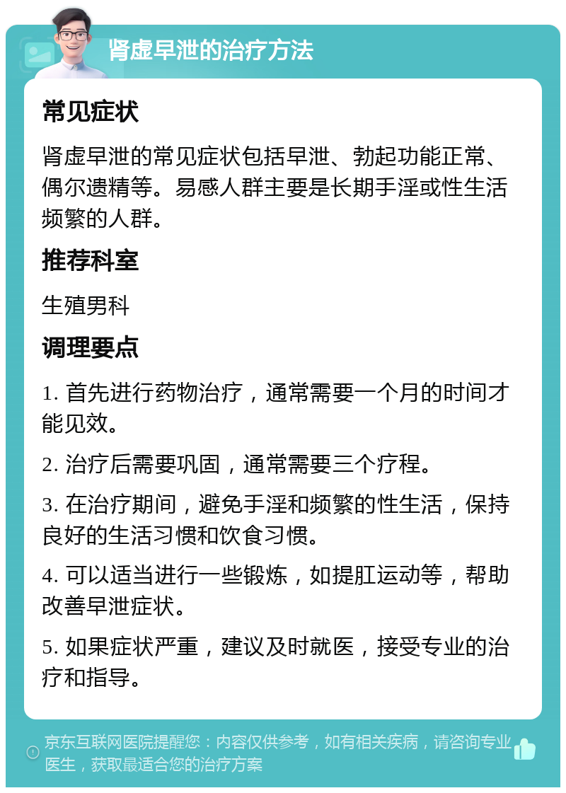 肾虚早泄的治疗方法 常见症状 肾虚早泄的常见症状包括早泄、勃起功能正常、偶尔遗精等。易感人群主要是长期手淫或性生活频繁的人群。 推荐科室 生殖男科 调理要点 1. 首先进行药物治疗，通常需要一个月的时间才能见效。 2. 治疗后需要巩固，通常需要三个疗程。 3. 在治疗期间，避免手淫和频繁的性生活，保持良好的生活习惯和饮食习惯。 4. 可以适当进行一些锻炼，如提肛运动等，帮助改善早泄症状。 5. 如果症状严重，建议及时就医，接受专业的治疗和指导。