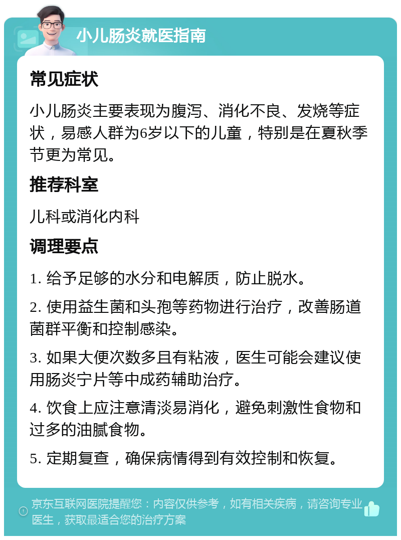 小儿肠炎就医指南 常见症状 小儿肠炎主要表现为腹泻、消化不良、发烧等症状，易感人群为6岁以下的儿童，特别是在夏秋季节更为常见。 推荐科室 儿科或消化内科 调理要点 1. 给予足够的水分和电解质，防止脱水。 2. 使用益生菌和头孢等药物进行治疗，改善肠道菌群平衡和控制感染。 3. 如果大便次数多且有粘液，医生可能会建议使用肠炎宁片等中成药辅助治疗。 4. 饮食上应注意清淡易消化，避免刺激性食物和过多的油腻食物。 5. 定期复查，确保病情得到有效控制和恢复。