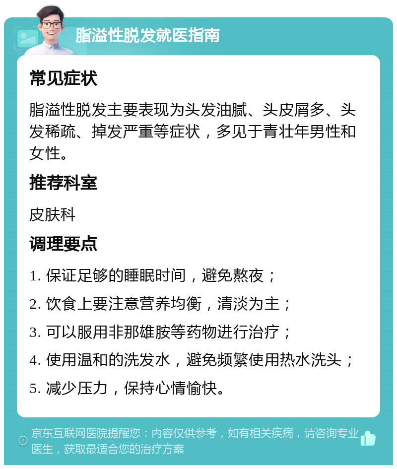 脂溢性脱发就医指南 常见症状 脂溢性脱发主要表现为头发油腻、头皮屑多、头发稀疏、掉发严重等症状，多见于青壮年男性和女性。 推荐科室 皮肤科 调理要点 1. 保证足够的睡眠时间，避免熬夜； 2. 饮食上要注意营养均衡，清淡为主； 3. 可以服用非那雄胺等药物进行治疗； 4. 使用温和的洗发水，避免频繁使用热水洗头； 5. 减少压力，保持心情愉快。