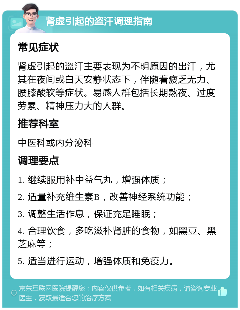 肾虚引起的盗汗调理指南 常见症状 肾虚引起的盗汗主要表现为不明原因的出汗，尤其在夜间或白天安静状态下，伴随着疲乏无力、腰膝酸软等症状。易感人群包括长期熬夜、过度劳累、精神压力大的人群。 推荐科室 中医科或内分泌科 调理要点 1. 继续服用补中益气丸，增强体质； 2. 适量补充维生素B，改善神经系统功能； 3. 调整生活作息，保证充足睡眠； 4. 合理饮食，多吃滋补肾脏的食物，如黑豆、黑芝麻等； 5. 适当进行运动，增强体质和免疫力。