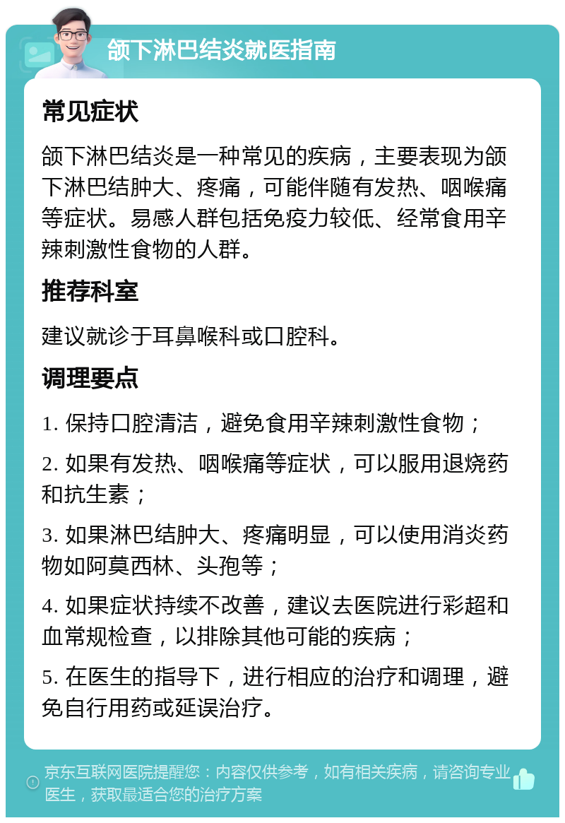 颌下淋巴结炎就医指南 常见症状 颌下淋巴结炎是一种常见的疾病，主要表现为颌下淋巴结肿大、疼痛，可能伴随有发热、咽喉痛等症状。易感人群包括免疫力较低、经常食用辛辣刺激性食物的人群。 推荐科室 建议就诊于耳鼻喉科或口腔科。 调理要点 1. 保持口腔清洁，避免食用辛辣刺激性食物； 2. 如果有发热、咽喉痛等症状，可以服用退烧药和抗生素； 3. 如果淋巴结肿大、疼痛明显，可以使用消炎药物如阿莫西林、头孢等； 4. 如果症状持续不改善，建议去医院进行彩超和血常规检查，以排除其他可能的疾病； 5. 在医生的指导下，进行相应的治疗和调理，避免自行用药或延误治疗。